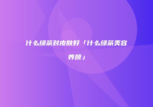 什么绿茶对皮肤好「什么绿茶美容养颜」