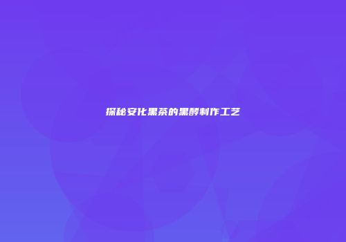 探秘安化黑茶的黑酵制作工艺