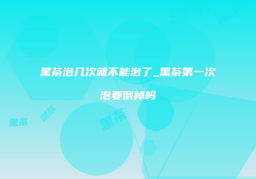 黑茶泡几次就不能泡了_黑茶第一次泡要倒掉吗