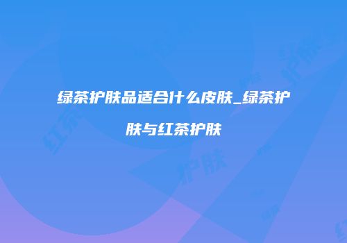 绿茶护肤品适合什么皮肤_绿茶护肤与红茶护肤