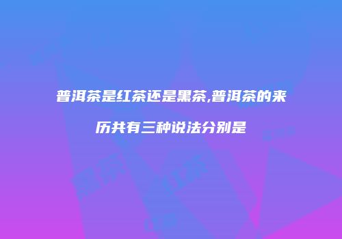 普洱茶是红茶还是黑茶,普洱茶的来历共有三种说法分别是