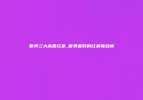 世界三大高香红茶_世界最好的红茶排名榜