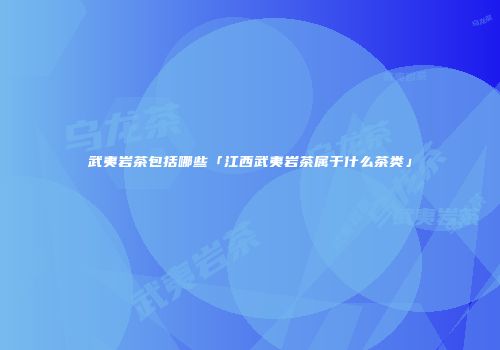 武夷岩茶包括哪些「江西武夷岩茶属于什么茶类」