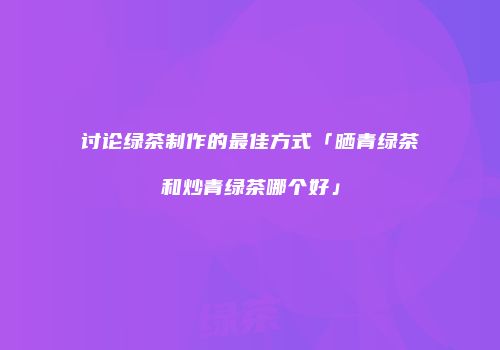 讨论绿茶制作的最佳方式「晒青绿茶和炒青绿茶哪个好」