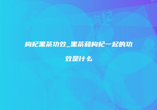 枸杞黑茶功效_黑茶和枸杞一起的功效是什么