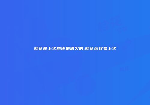 桂花是上火的还是清火的,桂花茶容易上火