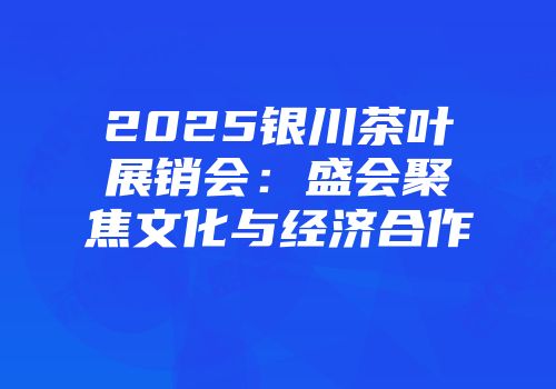 2025银川茶叶展销会：盛会聚焦文化与经济合作