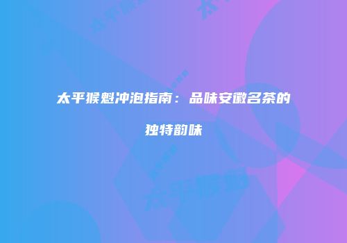 太平猴魁冲泡指南：品味安徽名茶的独特韵味
