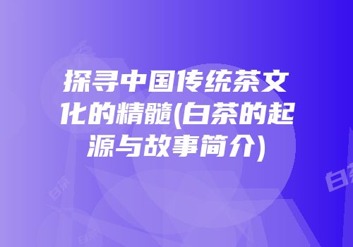 探寻中国传统茶文化的精髓(白茶的起源与故事简介)