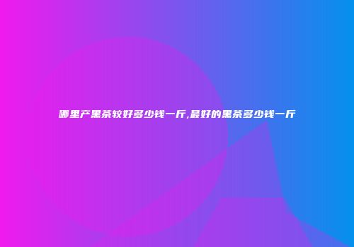 哪里产黑茶较好多少钱一斤,最好的黑茶多少钱一斤