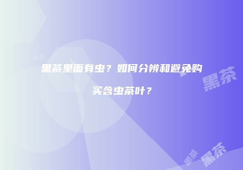 黑茶里面有虫？如何分辨和避免购买含虫茶叶？