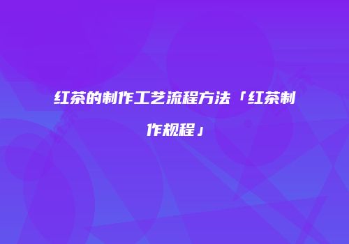 红茶的制作工艺流程方法「红茶制作规程」