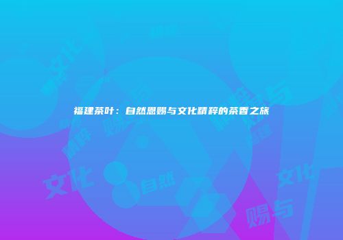 福建茶叶：自然恩赐与文化精粹的茶香之旅