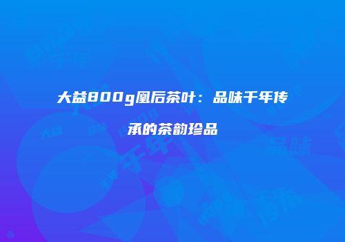 大益800g凰后茶叶：品味千年传承的茶韵珍品