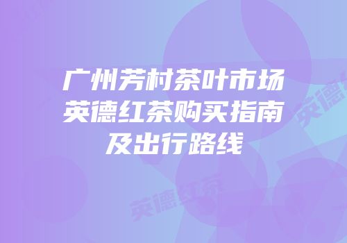 广州芳村茶叶市场英德红茶购买指南及出行路线