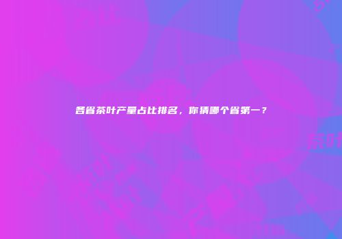 各省茶叶产量占比排名，你猜哪个省第一？