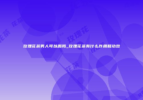 玫瑰花茶男人可以喝吗_玫瑰花茶有什么作用和功效