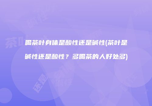 喝茶叶身体是酸性还是碱性(茶叶是碱性还是酸性？多喝茶的人好处多)
