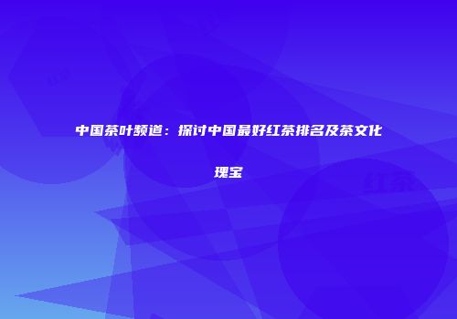 中国茶叶频道：探讨中国最好红茶排名及茶文化瑰宝