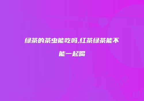 绿茶的茶虫能吃吗,红茶绿茶能不能一起喝
