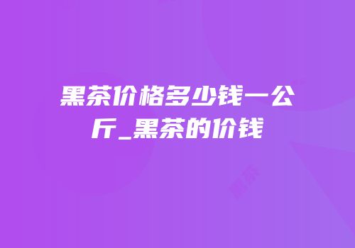 黑茶价格多少钱一公斤_黑茶的价钱