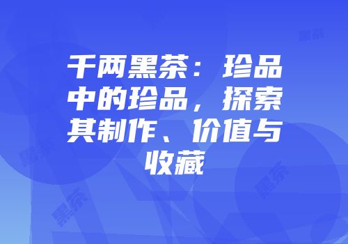 千两黑茶：珍品中的珍品，探索其制作、价值与收藏