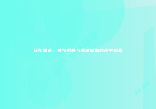 安化黑茶：独特风味与健康益处的茶中珍品