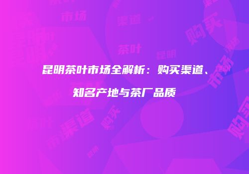 昆明茶叶市场全解析：购买渠道、知名产地与茶厂品质