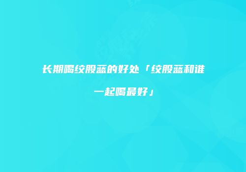长期喝绞股蓝的好处「绞股蓝和谁一起喝最好」