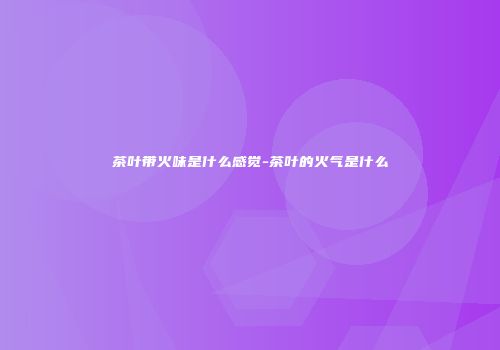 茶叶带火味是什么感觉-茶叶的火气是什么
