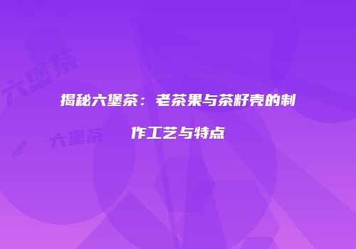 揭秘六堡茶：老茶果与茶籽壳的制作工艺与特点