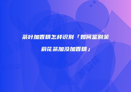 茶叶加香精怎样识别「如何鉴别茉莉花茶加没加香精」