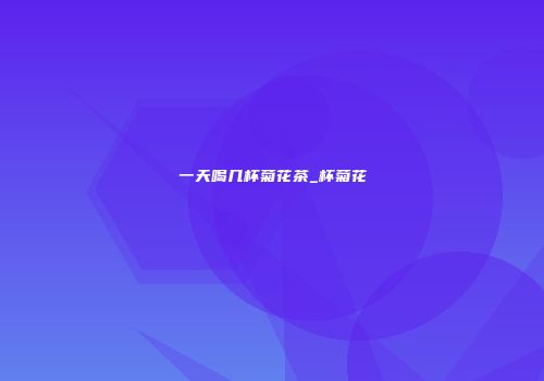 一天喝几杯菊花茶_杯菊花
