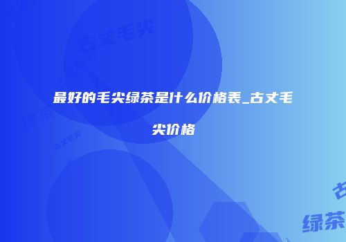 最好的毛尖绿茶是什么价格表_古丈毛尖价格