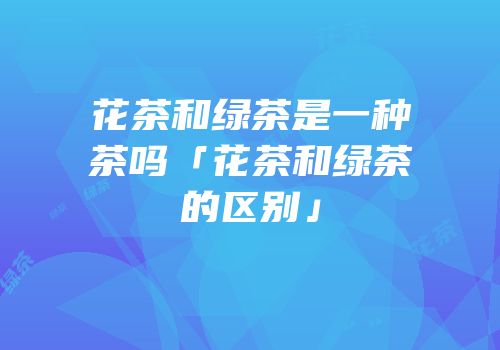 花茶和绿茶是一种茶吗「花茶和绿茶的区别」