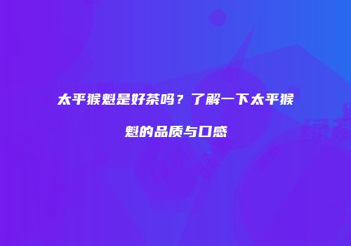 太平猴魁是好茶吗？了解一下太平猴魁的品质与口感