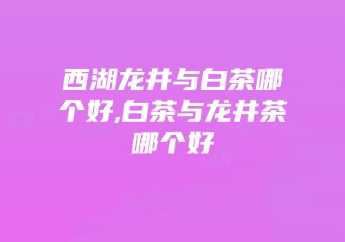 西湖龙井与白茶哪个好,白茶与龙井茶哪个好