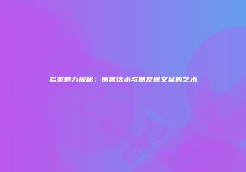 岩茶魅力探秘：销售话术与朋友圈文案的艺术