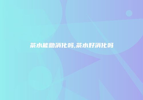 茶水能助消化吗,茶水好消化吗