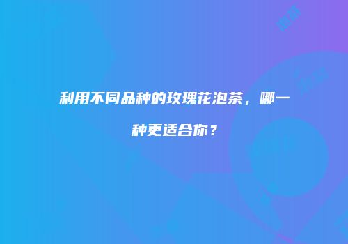 利用不同品种的玫瑰花泡茶，哪一种更适合你？