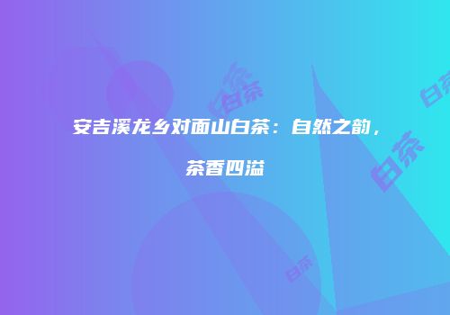 安吉溪龙乡对面山白茶：自然之韵，茶香四溢