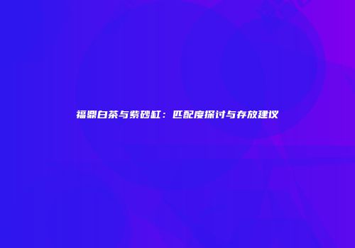 福鼎白茶与紫砂缸：匹配度探讨与存放建议