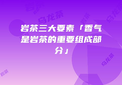 岩茶三大要素「香气是岩茶的重要组成部分」