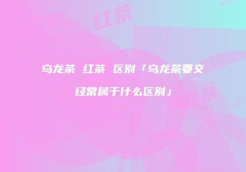 乌龙茶 红茶 区别「乌龙茶要交经常属于什么区别」