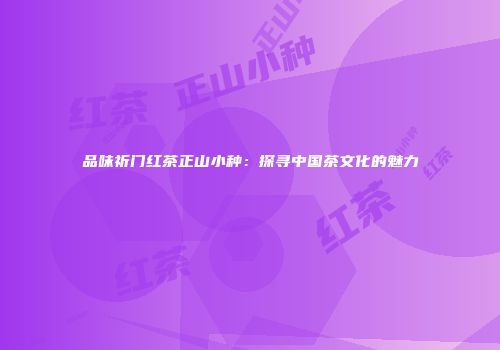 品味祈门红茶正山小种：探寻中国茶文化的魅力