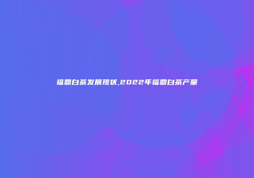 福鼎白茶发展现状,2022年福鼎白茶产量