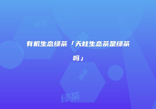 有机生态绿茶「天柱生态茶是绿茶吗」