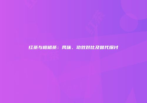 红茶与柑橘茶：风味、功效对比及替代探讨