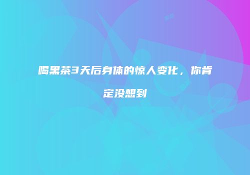 喝黑茶3天后身体的惊人变化，你肯定没想到