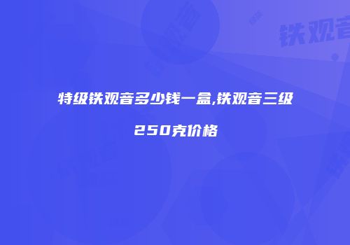 特级铁观音多少钱一盒,铁观音三级250克价格